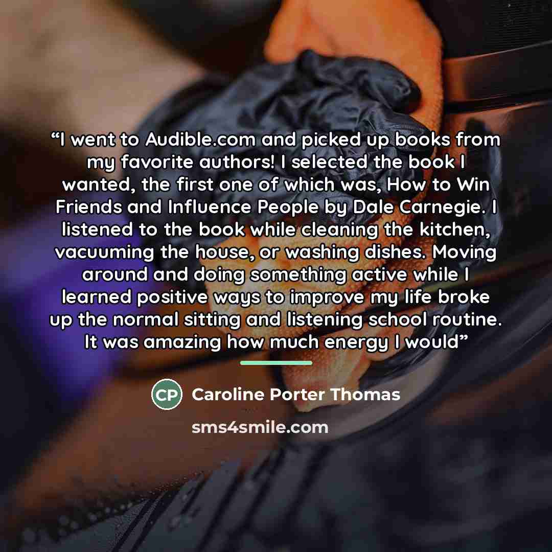“I went to Audible.com and picked up books from my favorite authors! I selected the book I wanted, the first one of which was, How to Win Friends and Influence People by Dale Carnegie. I listened to the book while cleaning the kitchen, vacuuming the house, or washing dishes. Moving around and doing…” quote by Caroline Porter Thomas
