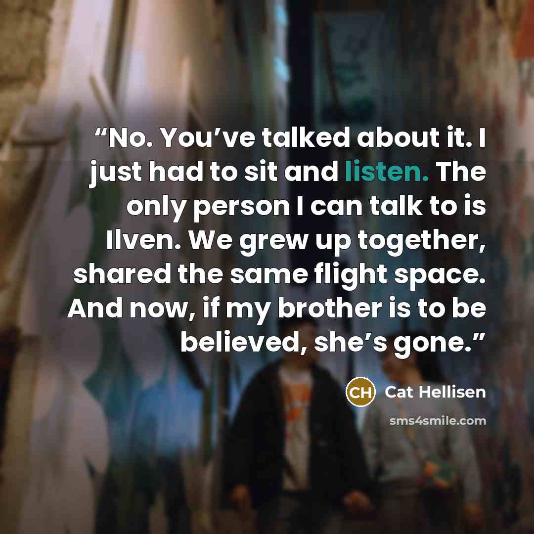 “No. You’ve talked about it. I just had to sit and listen. The only person I can talk to is Ilven. We grew up together, shared the same flight space. And now, if my brother is to be believed, she’s gone.” quote by Cat Hellisen