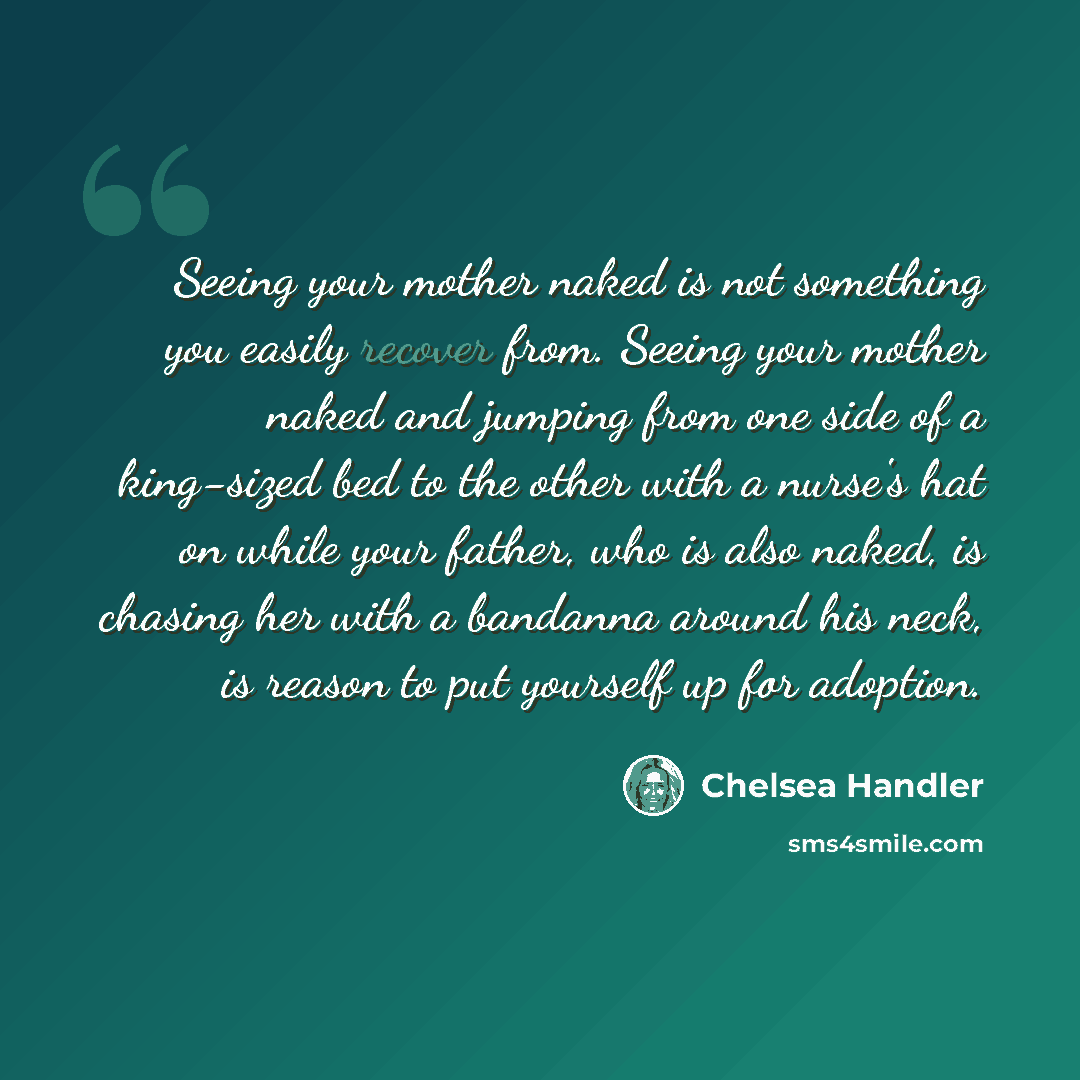 “Seeing your mother naked is not something you easily recover from. Seeing your mother naked and jumping from one side of a king-sized bed to the other with a nurse's hat on while your father, who is also naked, is chasing her with a bandanna around his neck, is reason to put yourself up for…” quote by Chelsea Handler
