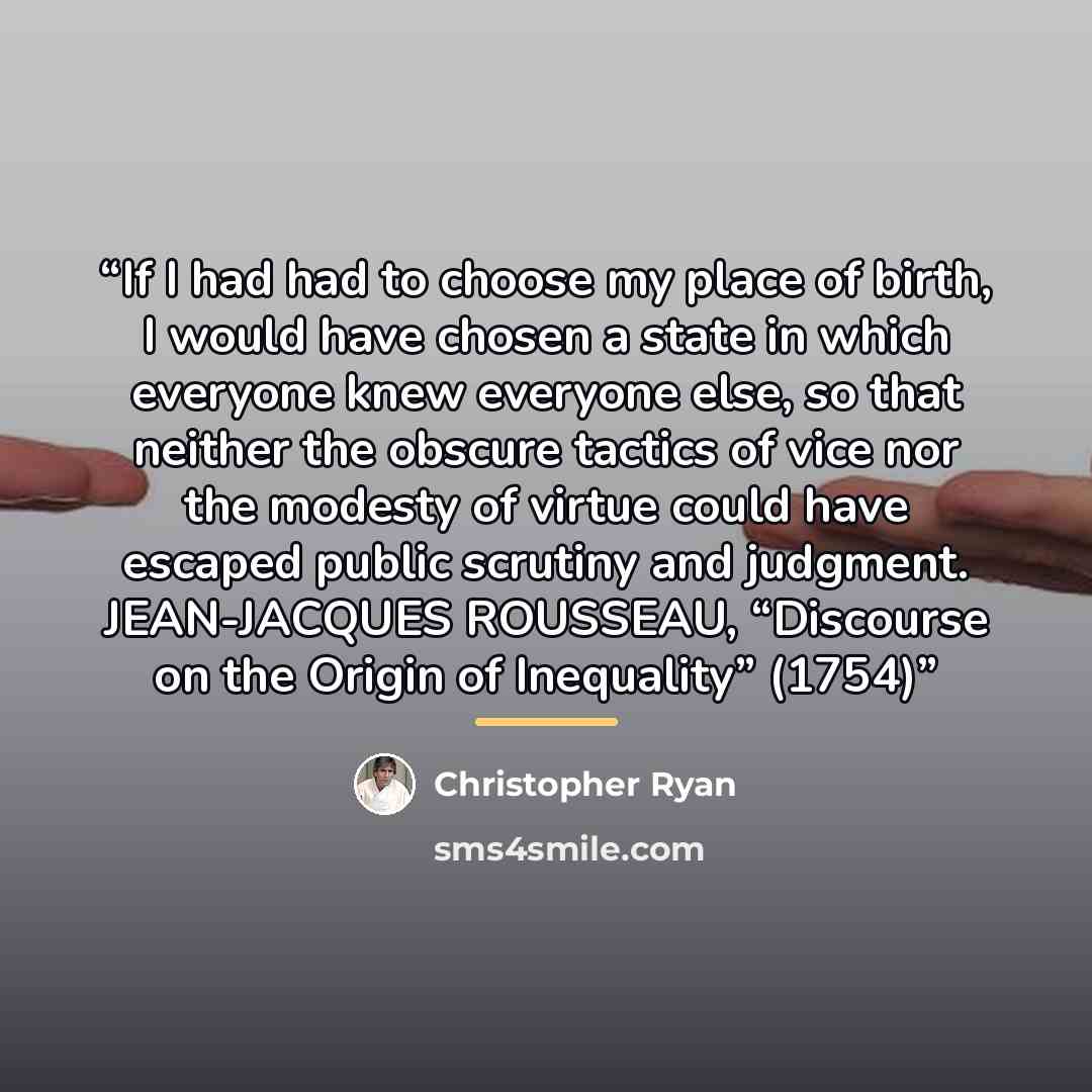 “If I had had to choose my place of birth, I would have chosen a state in which everyone knew everyone else, so that neither the obscure tactics of vice nor the modesty of virtue could have escaped public scrutiny and judgment. JEAN-JACQUES ROUSSEAU, “Discourse on the Origin of Inequality” (1754)” quote by Christopher Ryan