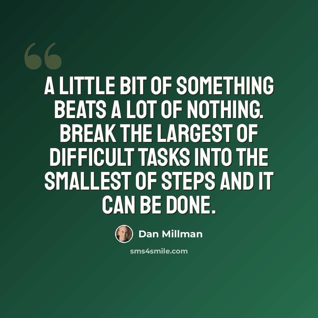 “A little bit of something beats a lot of nothing. Break the largest of difficult tasks into the smallest of steps and it can be done.” quote by Dan Millman