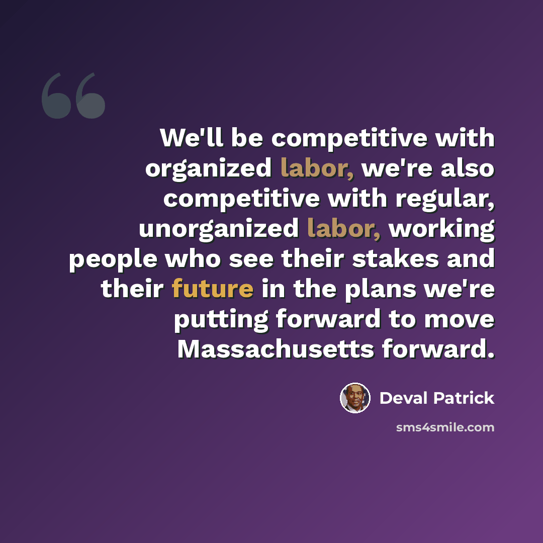 “We'll be competitive with organized labor, we're also competitive with regular, unorganized labor, working people who see their stakes and their future in the plans we're putting forward to move Massachusetts forward.” quote by Deval Patrick