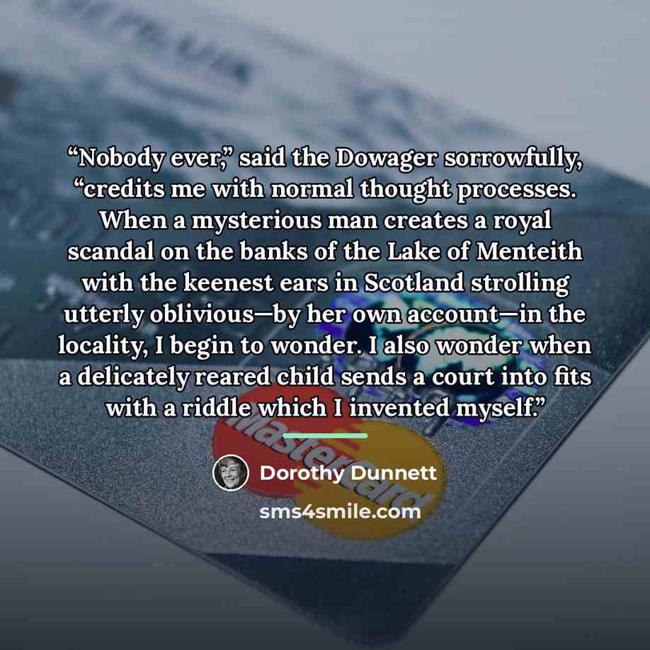 “Nobody ever,” said the Dowager sorrowfully, “credits me with normal thought processes. When a mysterious man creates a royal scandal on the banks of the Lake of Menteith with the keenest ears in Scotland strolling utterly oblivious—by her own account—in the locality, I begin to wonder. I also…” quote by Dorothy Dunnett