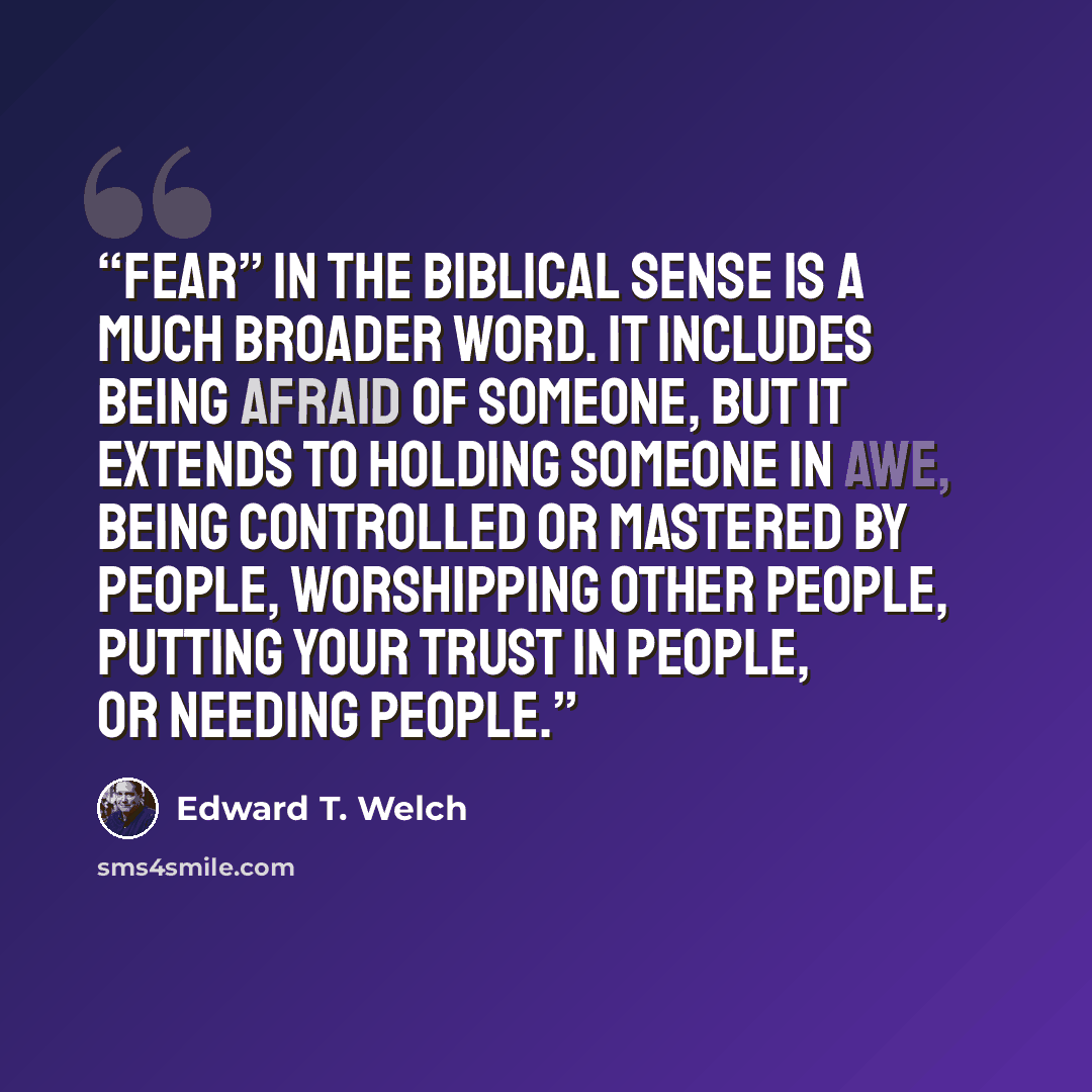 “Fear” in the biblical sense is a much broader word. It includes being afraid of someone, but it extends to holding someone in awe, being controlled or mastered by people, worshipping other people, putting your trust in people, or needing people.” quote by Edward T. Welch