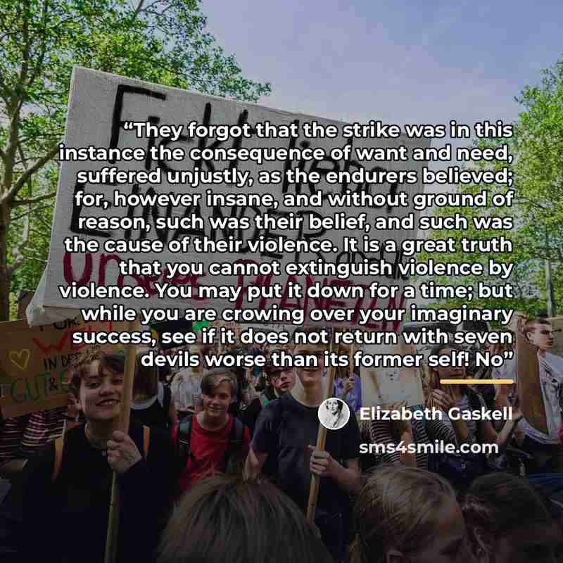 “They forgot that the strike was in this instance the consequence of want and need, suffered unjustly, as the endurers believed; for, however insane, and without ground of reason, such was their belief, and such was the cause of their violence. It is a great truth that you cannot extinguish…” quote by Elizabeth Gaskell