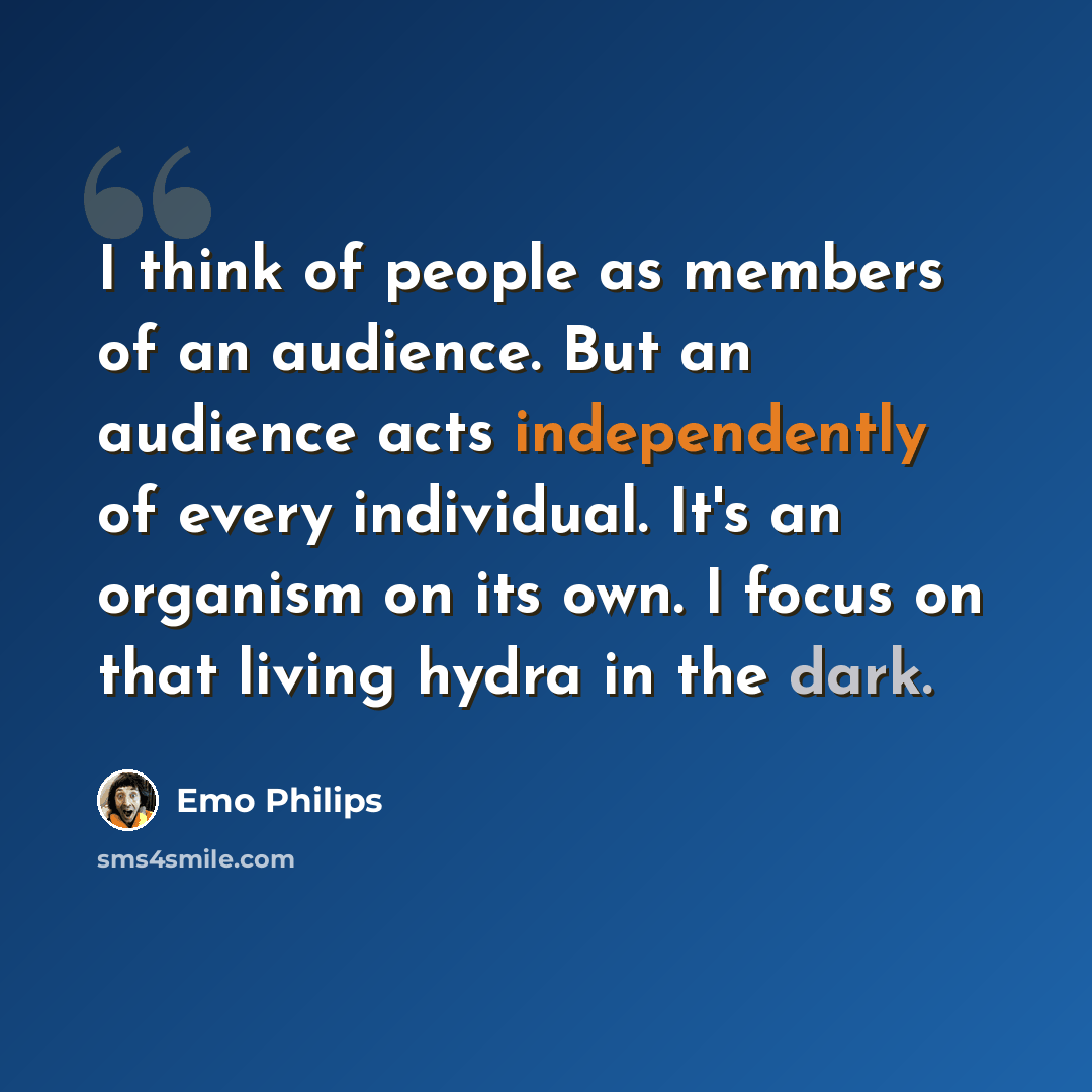 “I think of people as members of an audience. But an audience acts independently of every individual. It's an organism on its own. I focus on that living hydra in the dark.” quote by Emo Philips