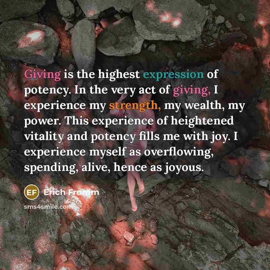 “Giving is the highest expression of potency. In the very act of giving, I experience my strength, my wealth, my power. This experience of heightened vitality and potency fills me with joy. I experience myself as overflowing, spending, alive, hence as joyous.” quote by Erich Fromm