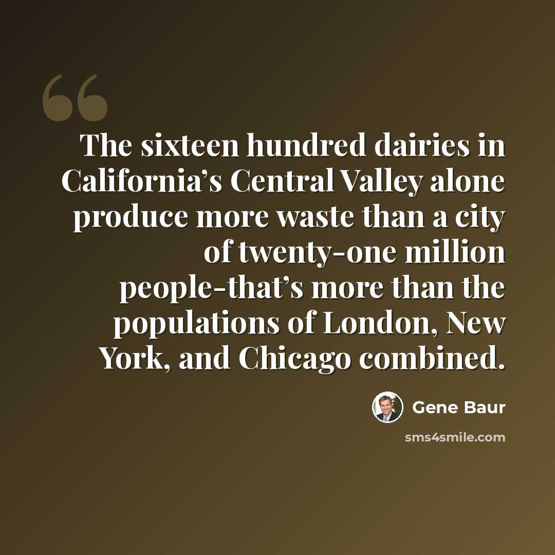 “The sixteen hundred dairies in California’s Central Valley alone produce more waste than a city of twenty-one million people-that’s more than the populations of London, New York, and Chicago combined.” quote by Gene Baur