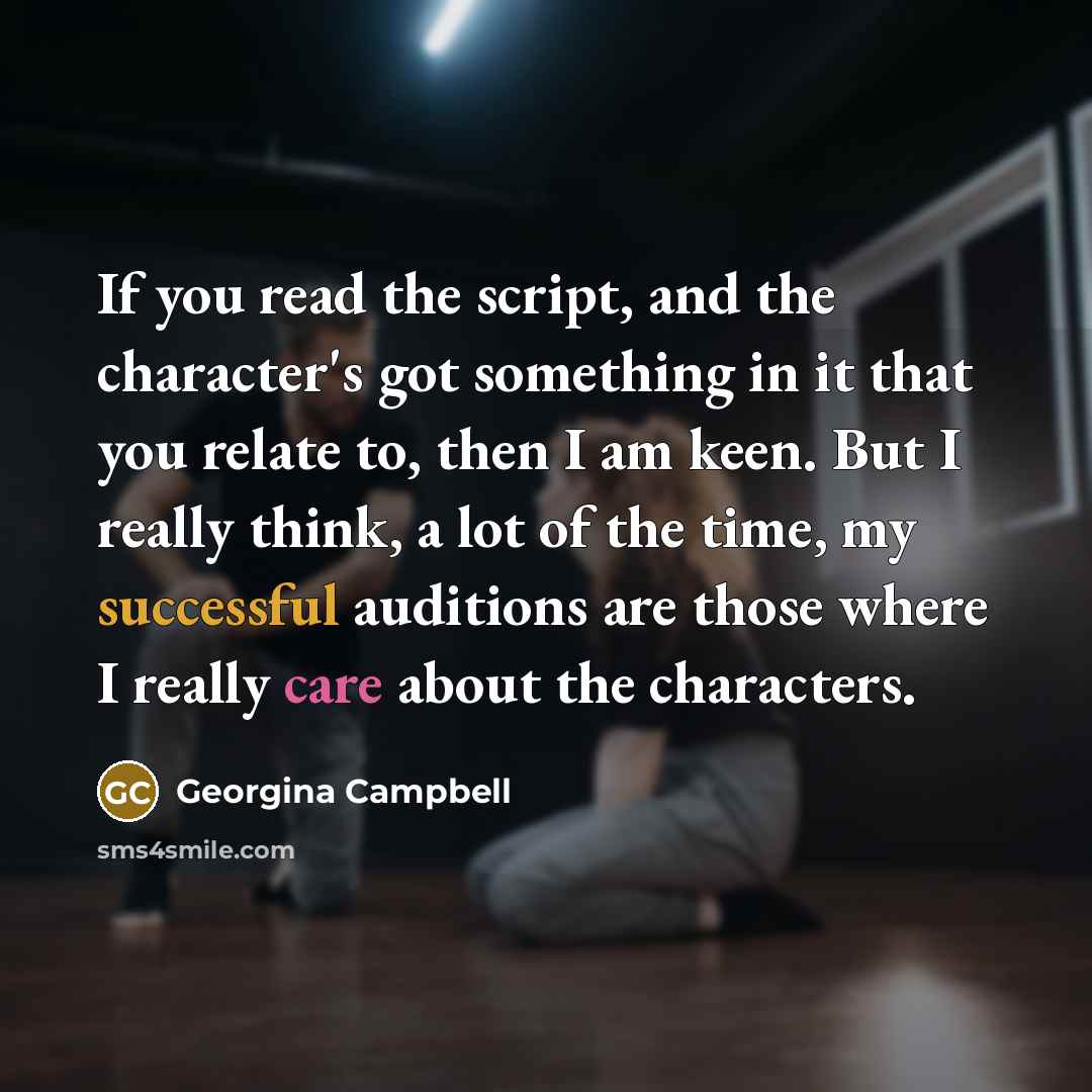“If you read the script, and the character's got something in it that you relate to, then I am keen. But I really think, a lot of the time, my successful auditions are those where I really care about the characters.” quote by Georgina Campbell