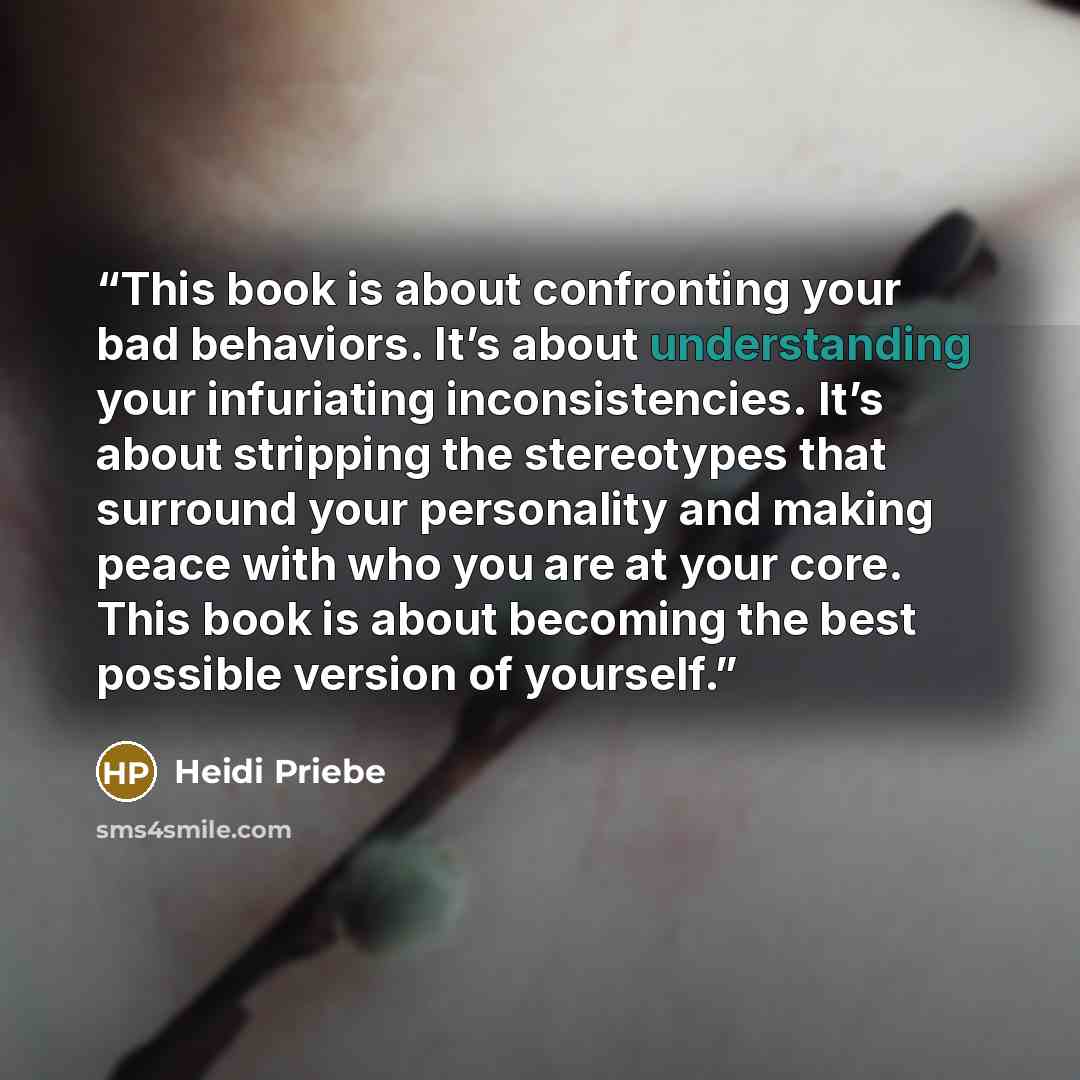 “This book is about confronting your bad behaviors. It’s about understanding your infuriating inconsistencies. It’s about stripping the stereotypes that surround your personality and making peace with who you are at your core. This book is about becoming the best possible version of yourself.” quote by Heidi Priebe