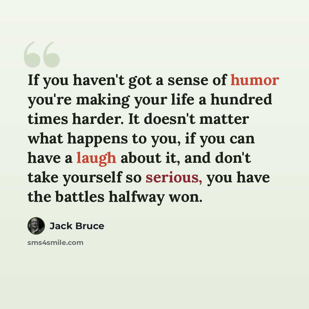 “If you haven't got a sense of humor you're making your life a hundred times harder. It doesn't matter what happens to you, if you can have a laugh about it, and don't take yourself so serious, you have the battles halfway won.” quote by Jack Bruce