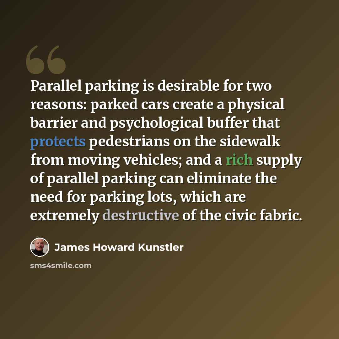 “Parallel parking is desirable for two reasons: parked cars create a physical barrier and psychological buffer that protects pedestrians on the sidewalk from moving vehicles; and a rich supply of parallel parking can eliminate the need for parking lots, which are extremely destructive of the civic…” quote by James Howard Kunstler