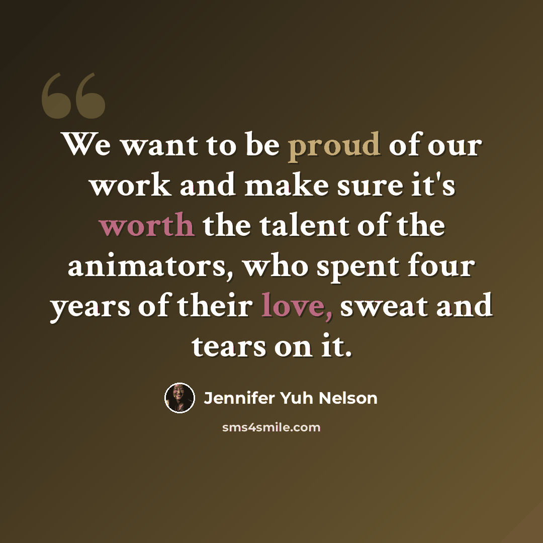 “We want to be proud of our work and make sure it's worth the talent of the animators, who spent four years of their love, sweat and tears on it.” quote by Jennifer Yuh Nelson