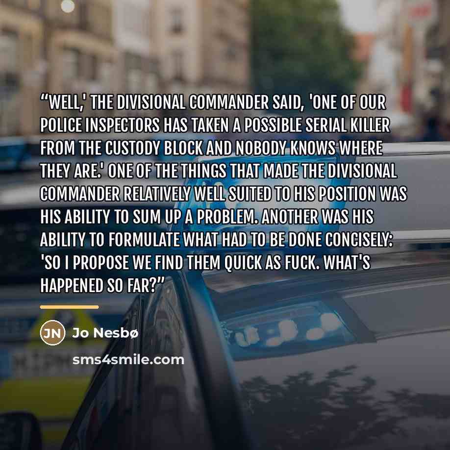 “Well,' the Divisional Commander said, 'one of our police inspectors has taken a possible serial killer from the custody block and nobody knows where they are.' One of the things that made the Divisional Commander relatively well suited to his position was his ability to sum up a problem. Another…” quote by Jo Nesbø