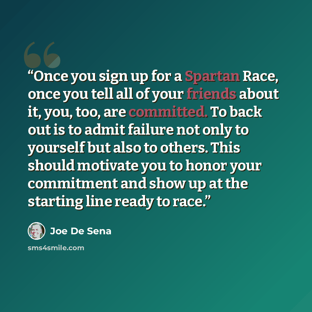 “Once you sign up for a Spartan Race, once you tell all of your friends about it, you, too, are committed. To back out is to admit failure not only to yourself but also to others. This should motivate you to honor your commitment and show up at the starting line ready to race.” quote by Joe De Sena
