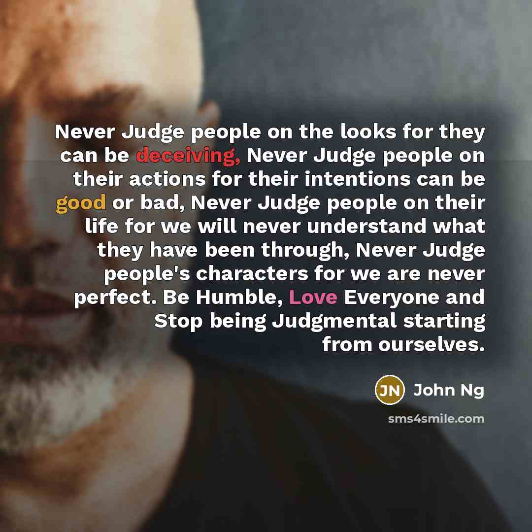 “Never Judge people on the looks for they can be deceiving, Never Judge people on their actions for their intentions can be good or bad, Never Judge people on their life for we will never understand what they have been through, Never Judge people's characters for we are never perfect. Be Humble…” quote by John Ng
