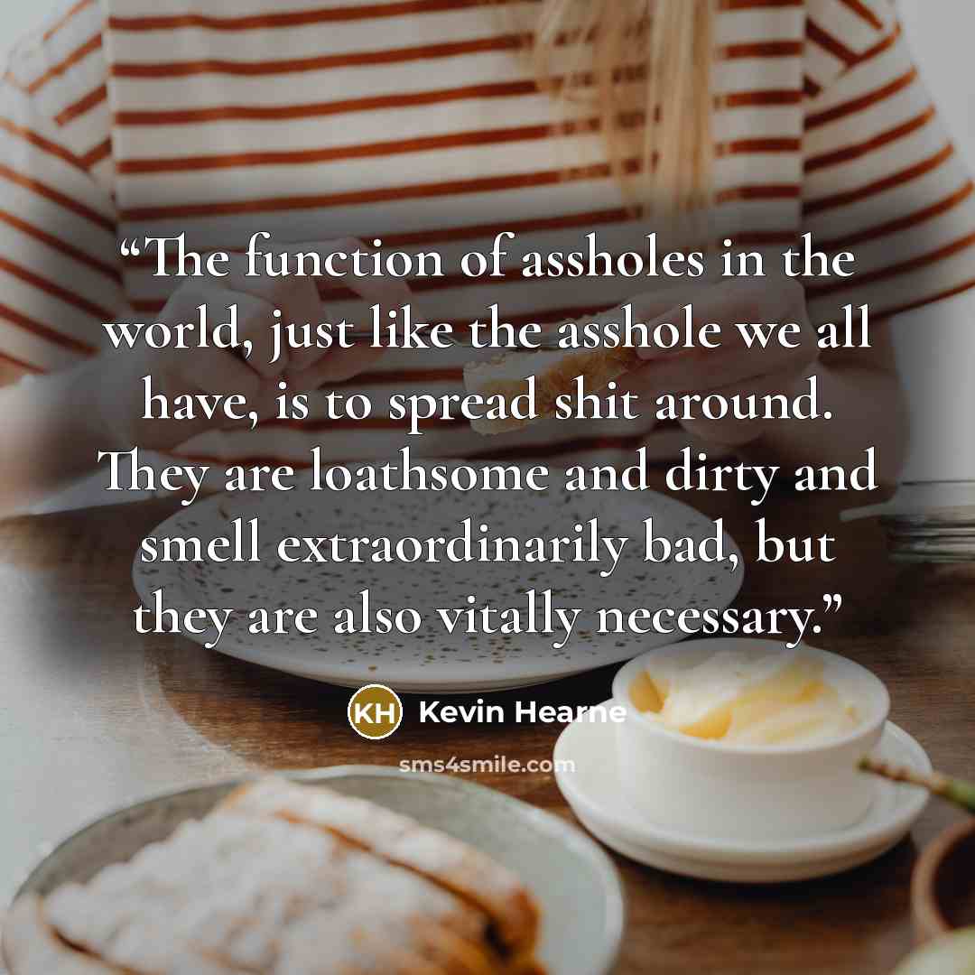 “The function of assholes in the world, just like the asshole we all have, is to spread shit around. They are loathsome and dirty and smell extraordinarily bad, but they are also vitally necessary.” quote by Kevin Hearne