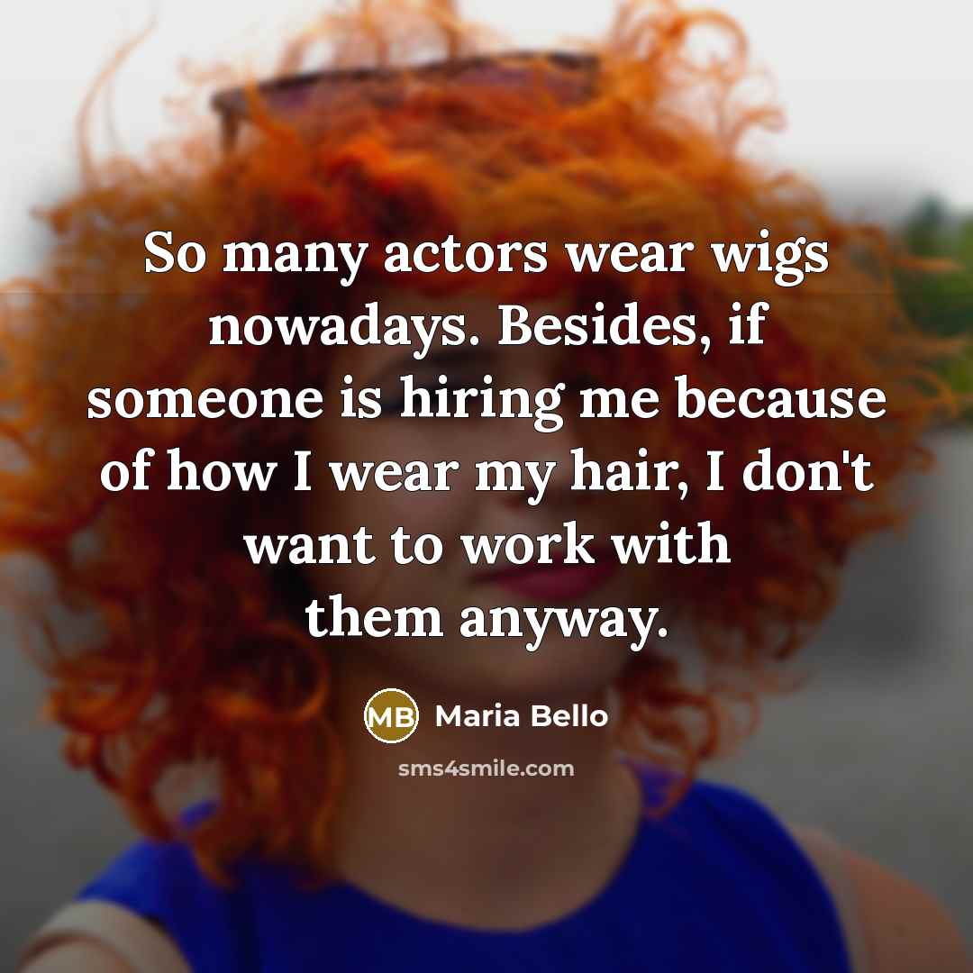“So many actors wear wigs nowadays. Besides, if someone is hiring me because of how I wear my hair, I don't want to work with them anyway.” quote by Maria Bello