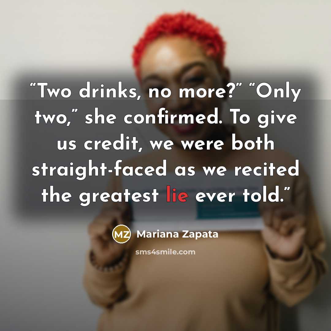 “Two drinks, no more?” “Only two,” she confirmed. To give us credit, we were both straight-faced as we recited the greatest lie ever told.” quote by Mariana Zapata