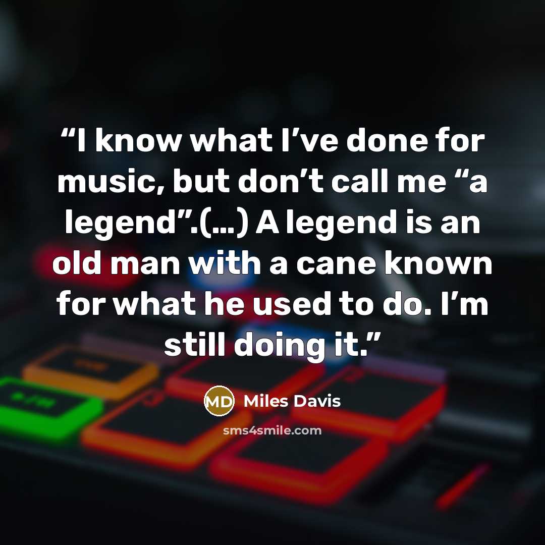 “I know what I’ve done for music, but don’t call me “a legend”.(…) A legend is an old man with a cane known for what he used to do. I’m still doing it.” quote by Miles Davis