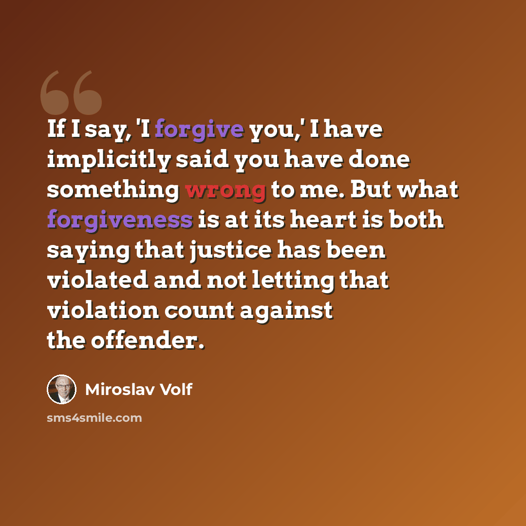 “If I say, 'I forgive you,' I have implicitly said you have done something wrong to me. But what forgiveness is at its heart is both saying that justice has been violated and not letting that violation count against the offender.” quote by Miroslav Volf
