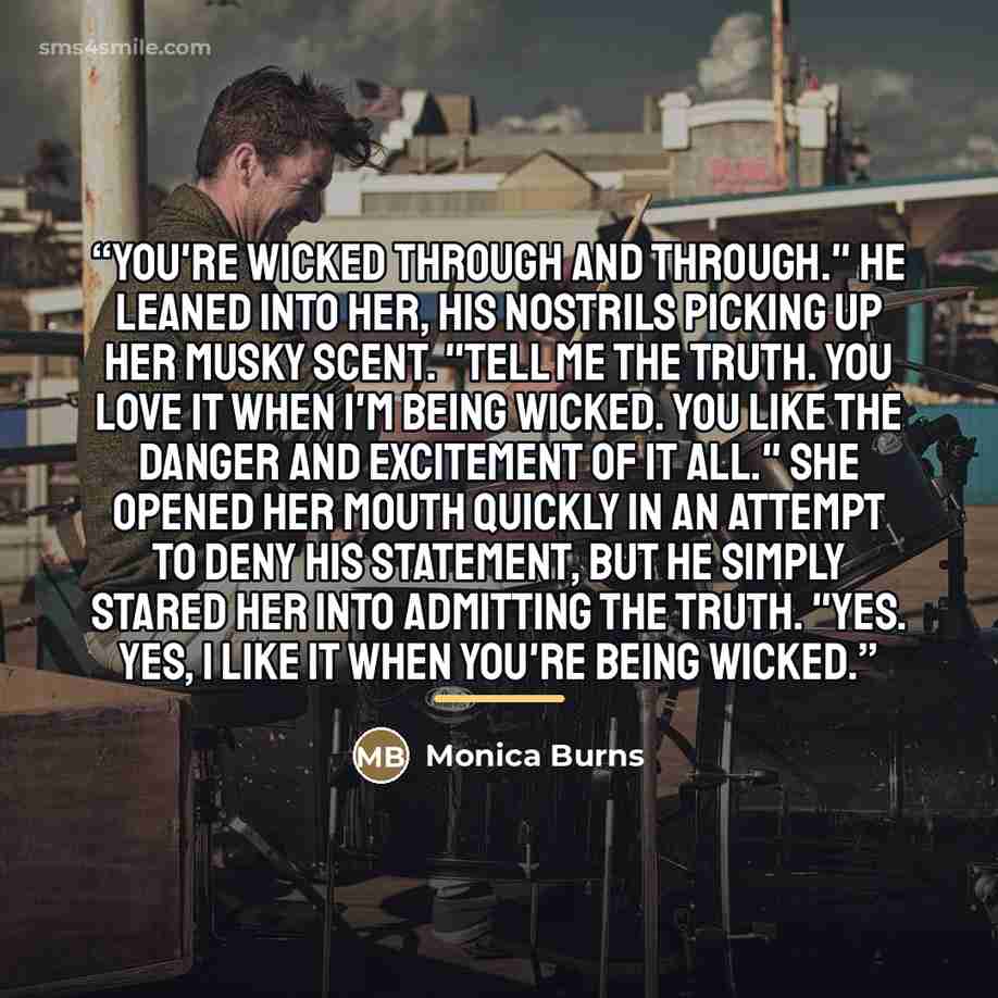 “You're wicked through and through." He leaned into her, his nostrils picking up her musky scent. "Tell me the truth. You love it when I'm being wicked. You like the danger and excitement of it all." She opened her mouth quickly in an attempt to deny his statement, but he simply stared her into…” quote by Monica Burns
