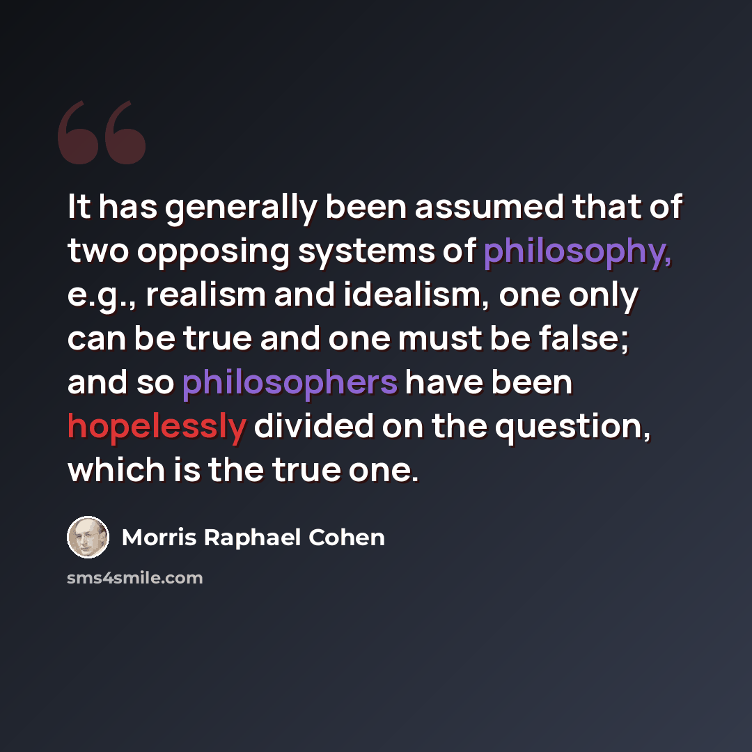 “It has generally been assumed that of two opposing systems of philosophy, e.g., realism and idealism, one only can be true and one must be false; and so philosophers have been hopelessly divided on the question, which is the true one.” quote by Morris Raphael Cohen