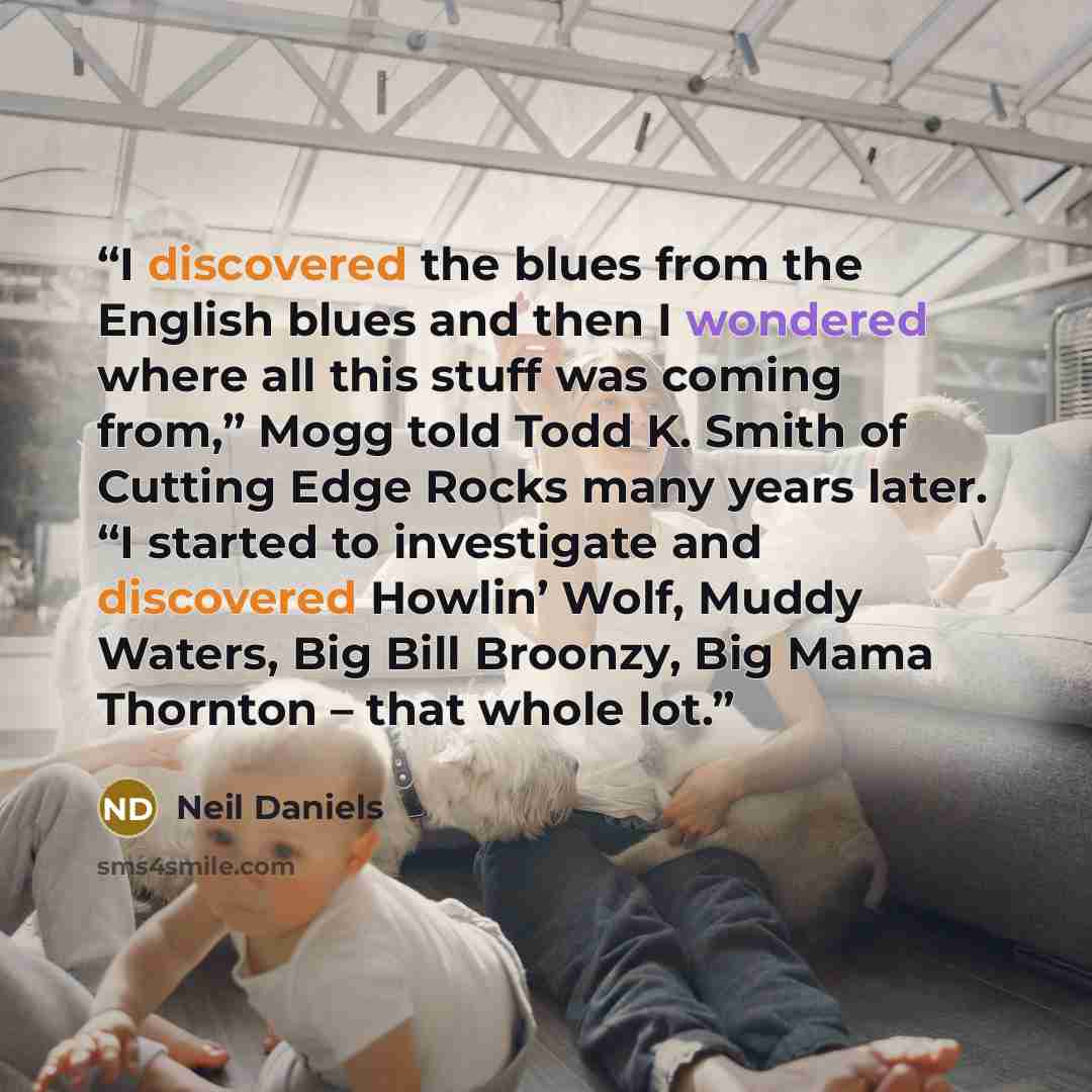 “I discovered the blues from the English blues and then I wondered where all this stuff was coming from,” Mogg told Todd K. Smith of Cutting Edge Rocks many years later. “I started to investigate and discovered Howlin’ Wolf, Muddy Waters, Big Bill Broonzy, Big Mama Thornton – that whole lot.” quote by Neil Daniels