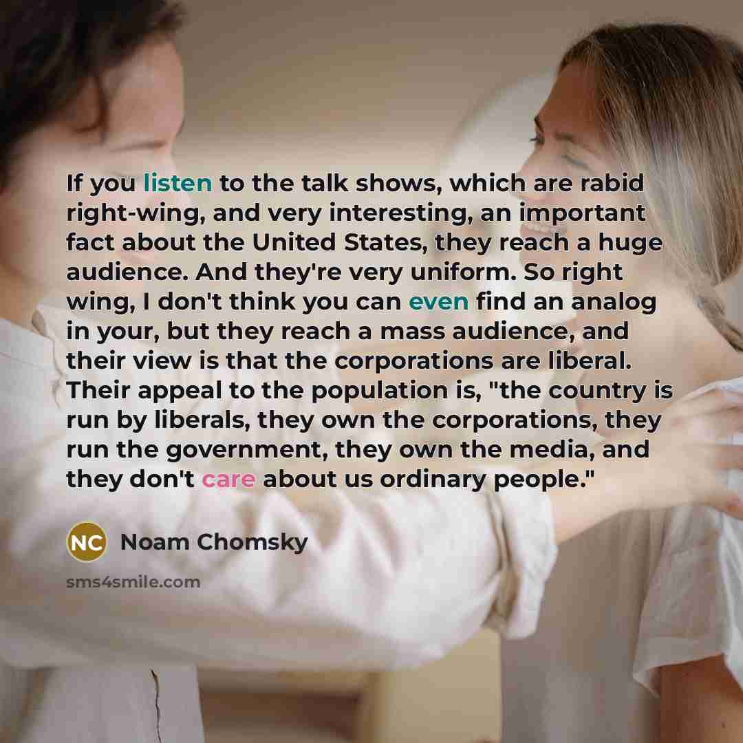 “If you listen to the talk shows, which are rabid right-wing, and very interesting, an important fact about the United States, they reach a huge audience. And they're very uniform. So right wing, I don't think you can even find an analog in your, but they reach a mass audience, and their view is…” quote by Noam Chomsky