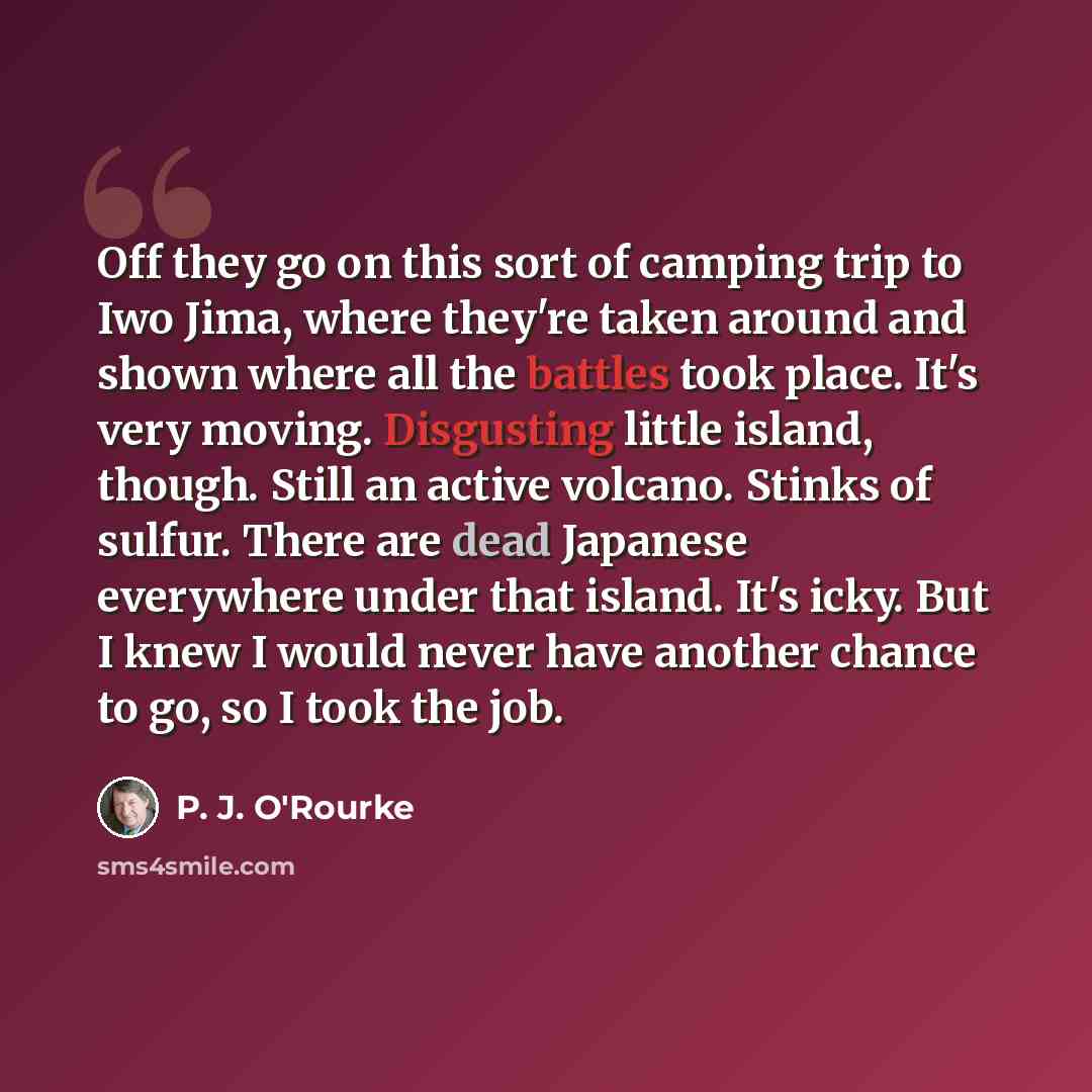 “Off they go on this sort of camping trip to Iwo Jima, where they're taken around and shown where all the battles took place. It's very moving. Disgusting little island, though. Still an active volcano. Stinks of sulfur. There are dead Japanese everywhere under that island. It's icky. But I knew I…” quote by P. J. O'Rourke