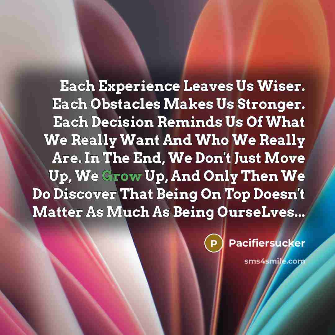 “Each Experience Leaves Us Wiser. Each Obstacles Makes Us Stronger. Each Decision Reminds Us Of What We Really Want And Who We Really Are. In The End, We Don't Just Move Up, We Grow Up, And Only Then We Do Discover That Being On Top Doesn't Matter As Much As Being OurseLves...” quote by Pacifiersucker
