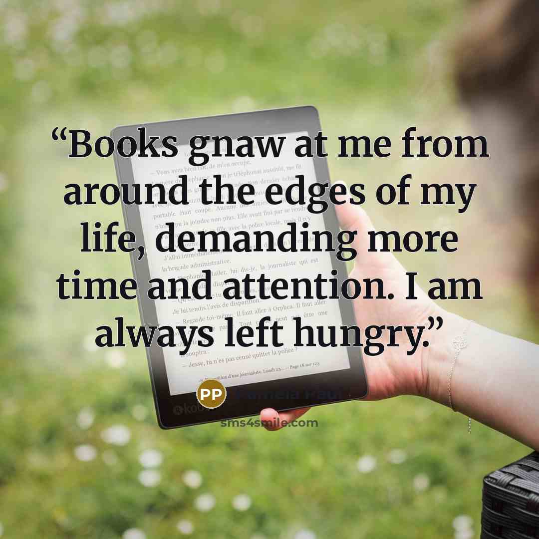 “Books gnaw at me from around the edges of my life, demanding more time and attention. I am always left hungry.” quote by Pamela Paul