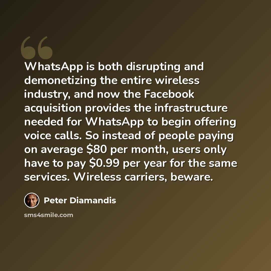 “WhatsApp is both disrupting and demonetizing the entire wireless industry, and now the Facebook acquisition provides the infrastructure needed for WhatsApp to begin offering voice calls. So instead of people paying on average $80 per month, users only have to pay $0.99 per year for the same…” quote by Peter Diamandis
