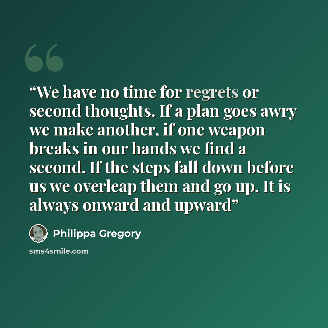 “We have no time for regrets or second thoughts. If a plan goes awry we make another, if one weapon breaks in our hands we find a second. If the steps fall down before us we overleap them and go up. It is always onward and upward” quote by Philippa Gregory