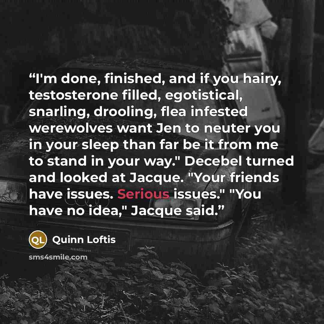 “I'm done, finished, and if you hairy, testosterone filled, egotistical, snarling, drooling, flea infested werewolves want Jen to neuter you in your sleep than far be it from me to stand in your way." Decebel turned and looked at Jacque. "Your friends have issues. Serious issues." "You have no…” quote by Quinn Loftis