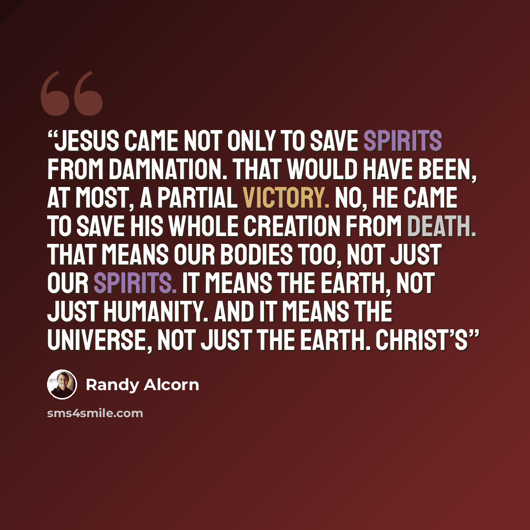 “Jesus came not only to save spirits from damnation. That would have been, at most, a partial victory. No, he came to save his whole creation from death. That means our bodies too, not just our spirits. It means the earth, not just humanity. And it means the universe, not just the earth. Christ’s” quote by Randy Alcorn