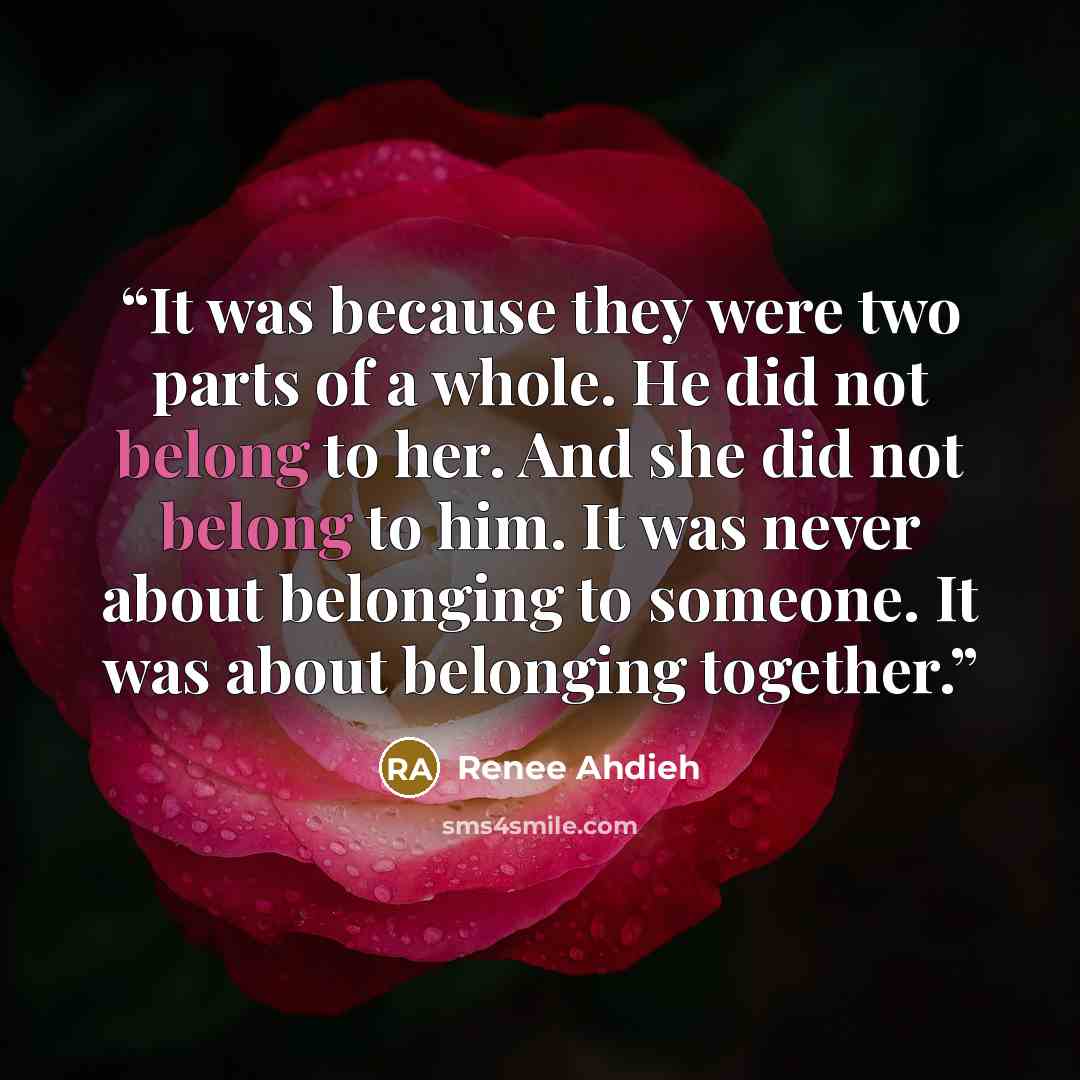 “It was because they were two parts of a whole. He did not belong to her. And she did not belong to him. It was never about belonging to someone. It was about belonging together.” quote by Renee Ahdieh