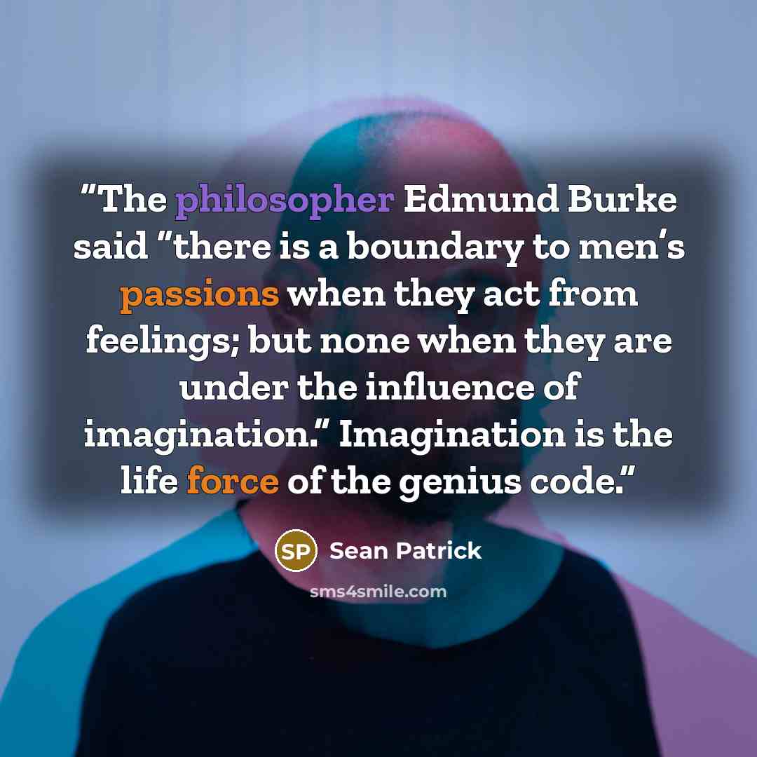 “The philosopher Edmund Burke said “there is a boundary to men’s passions when they act from feelings; but none when they are under the influence of imagination.” Imagination is the life force of the genius code.” quote by Sean Patrick