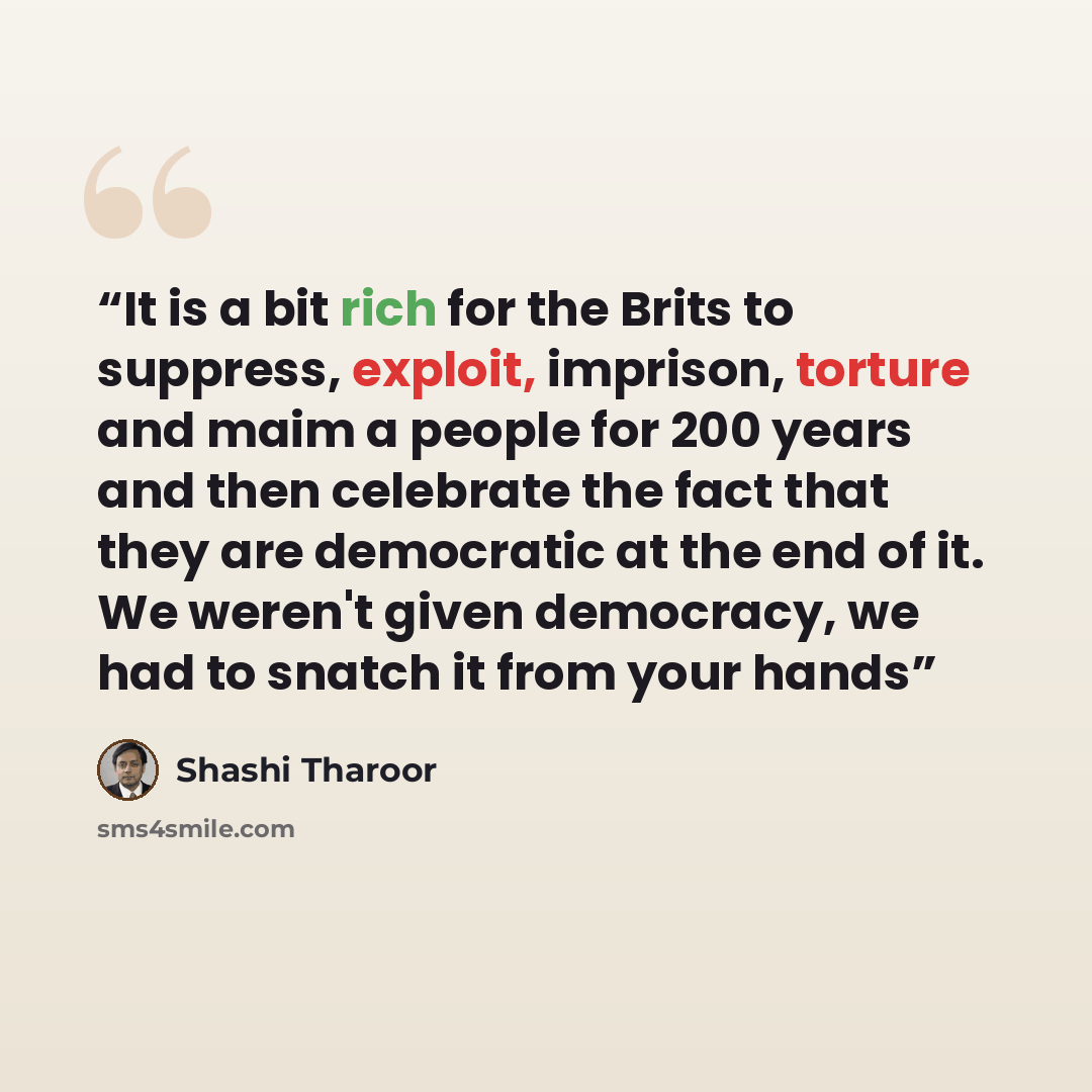 “It is a bit rich for the Brits to suppress, exploit, imprison, torture and maim a people for 200 years and then celebrate the fact that they are democratic at the end of it. We weren't given democracy, we had to snatch it from your hands” quote by Shashi Tharoor