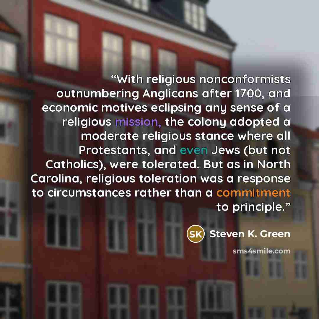 “With religious nonconformists outnumbering Anglicans after 1700, and economic motives eclipsing any sense of a religious mission, the colony adopted a moderate religious stance where all Protestants, and even Jews (but not Catholics), were tolerated. But as in North Carolina, religious toleration…” quote by Steven K. Green