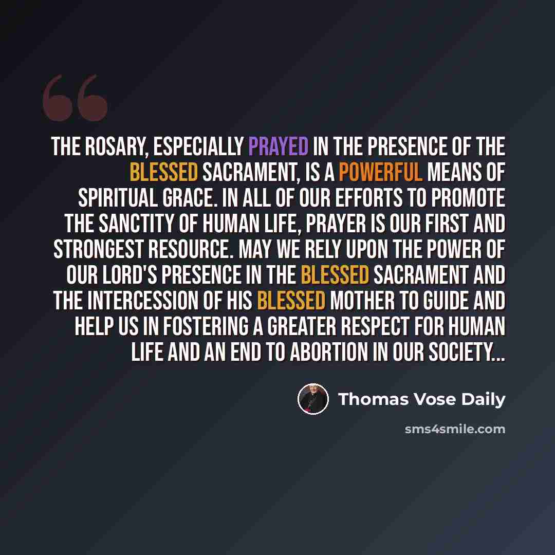 “The Rosary, especially prayed in the presence of the Blessed Sacrament, is a powerful means of spiritual grace. In all of our efforts to promote the sanctity of human life, prayer is our first and strongest resource. May we rely upon the power of our Lord's presence in the Blessed Sacrament and…” quote by Thomas Vose Daily