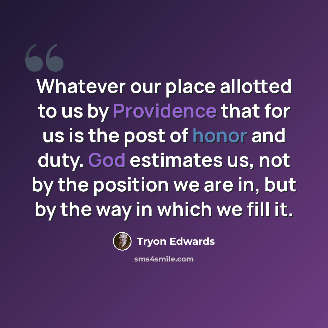 “Whatever our place allotted to us by Providence that for us is the post of honor and duty. God estimates us, not by the position we are in, but by the way in which we fill it.” quote by Tryon Edwards