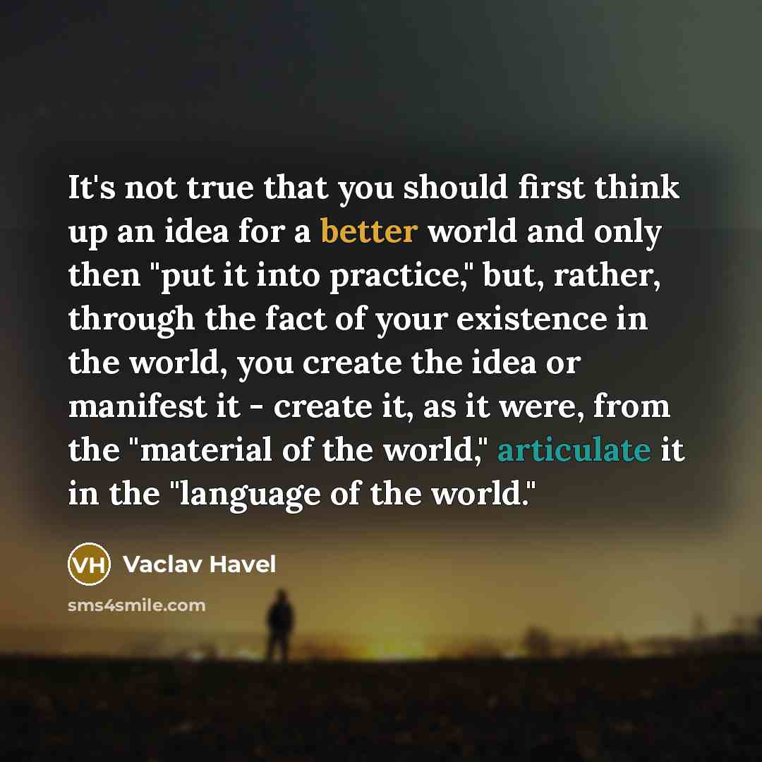 “It's not true that you should first think up an idea for a better world and only then "put it into practice," but, rather, through the fact of your existence in the world, you create the idea or manifest it - create it, as it were, from the "material of the world," articulate it in the "language…” quote by Vaclav Havel