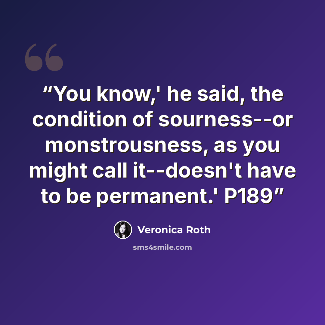 “You know,' he said, the condition of sourness--or monstrousness, as you might call it--doesn't have to be permanent.' P189” quote by Veronica Roth