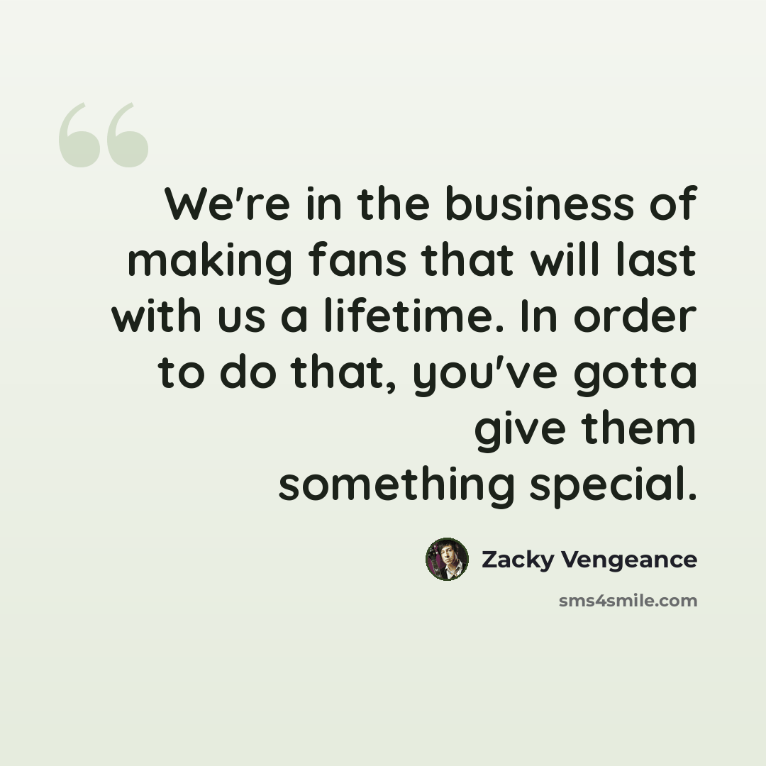 “We're in the business of making fans that will last with us a lifetime. In order to do that, you've gotta give them something special.” quote by Zacky Vengeance