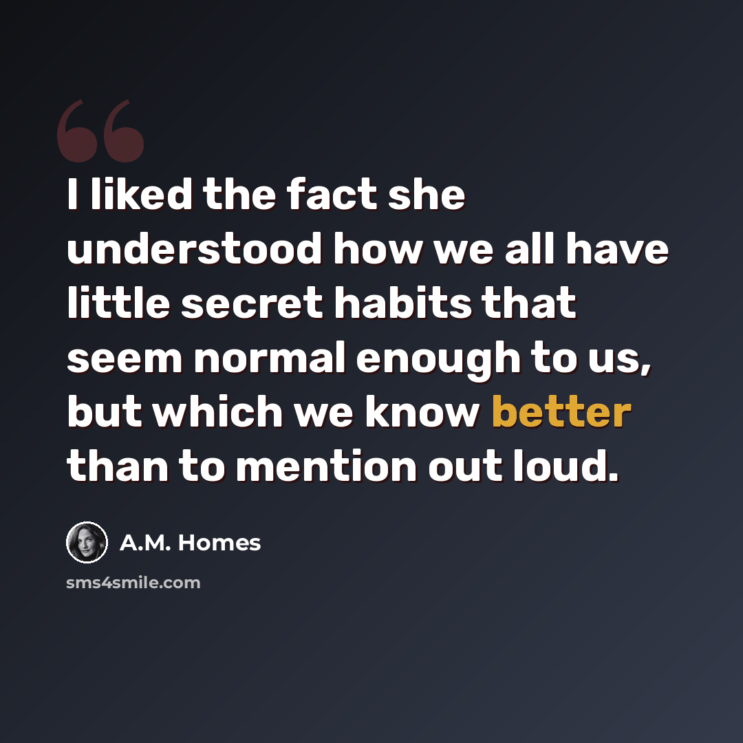 “I liked the fact she understood how we all have little secret habits that seem normal enough to us, but which we know better than to mention out loud.” quote by A.M. Homes