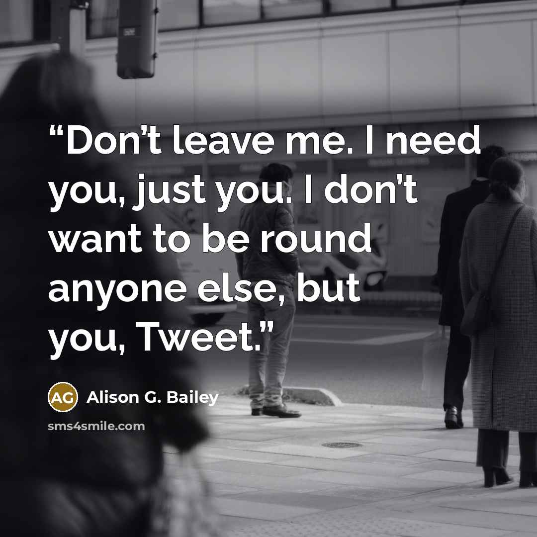 “Don’t leave me. I need you, just you. I don’t want to be round anyone else, but you, Tweet.” quote by Alison G. Bailey