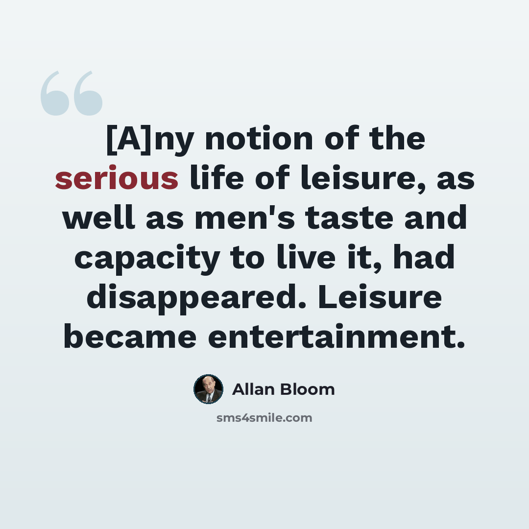 “[A]ny notion of the serious life of leisure, as well as men's taste and capacity to live it, had disappeared. Leisure became entertainment.” quote by Allan Bloom