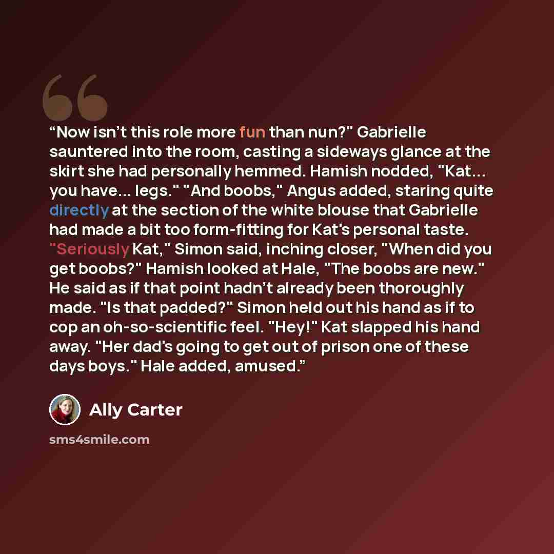 “Now isn't this role more fun than nun?" Gabrielle sauntered into the room, casting a sideways glance at the skirt she had personally hemmed. Hamish nodded, "Kat... you have... legs." "And boobs," Angus added, staring quite directly at the section of the white blouse that Gabrielle had made a bit…” quote by Ally Carter