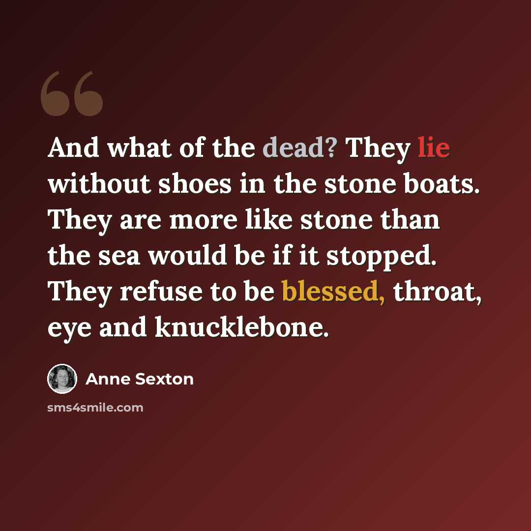 “And what of the dead? They lie without shoes in the stone boats. They are more like stone than the sea would be if it stopped. They refuse to be blessed, throat, eye and knucklebone.” quote by Anne Sexton
